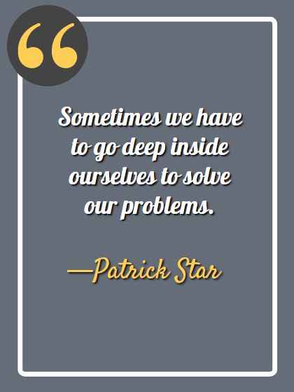 Sometimes we have to go deep inside ourselves to solve our problems. —Patrick Star, funny spongebob quotes,