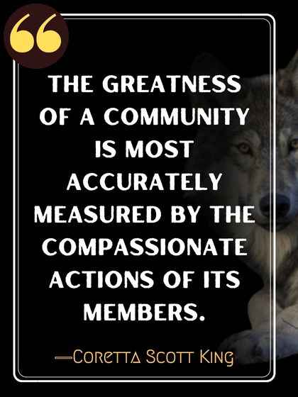 The greatness of a community is most accurately measured by the compassionate actions of its members. ―Coretta Scott King