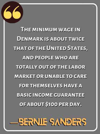 The minimum wage in Denmark is about twice that of the United States, and people who are totally out of the labor market or unable to care for themselves have a basic income guarantee of about $100 per day. ―Bernie Sanders