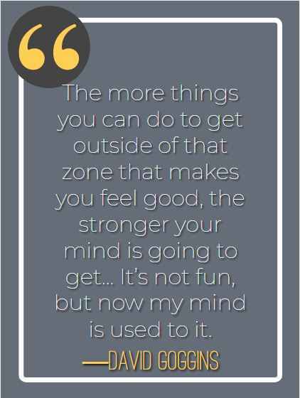 The more things you can do to get outside of that zone that makes you feel good, the stronger your mind is going to get… It’s not fun, but now my mind is used to it. ―David Goggins