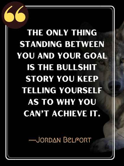 The only thing standing between you and your goal is the bullshit story you keep telling yourself as to why you can’t achieve it. ―Jordan Belfort