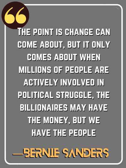 The point is change can come about, but it only comes about when millions of people are actively involved in political struggle, the billionaires may have the money, but we have the people. ―Bernie Sanders