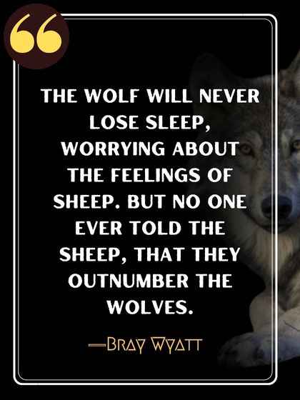 The wolf will never lose sleep, worrying about the feelings of sheep. But no one ever told the sheep, that they outnumber the wolves. ―Bray Wyatt