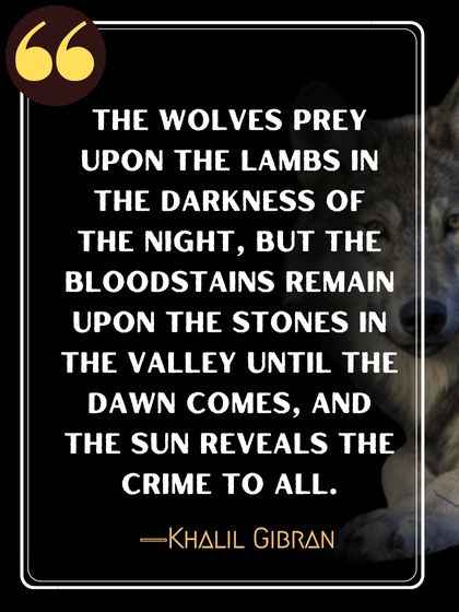 The wolves prey upon the lambs in the darkness of the night, but the bloodstains remain upon the stones in the valley until the dawn comes, and the sun reveals the crime to all. ―Khalil Gibran