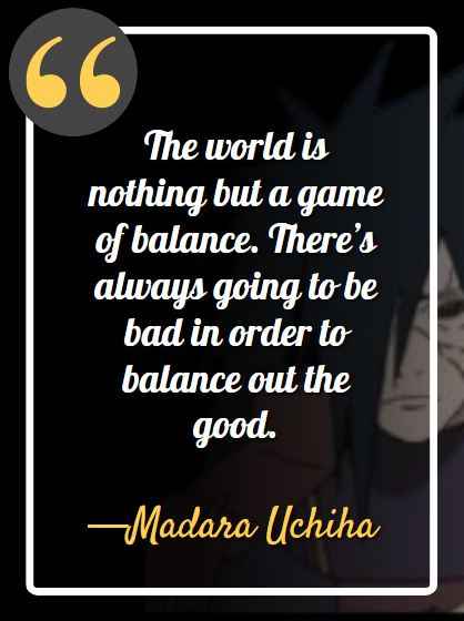 The world is nothing but a game of balance. There’s always going to be bad in order to balance out the good. ―Madara Uchiha