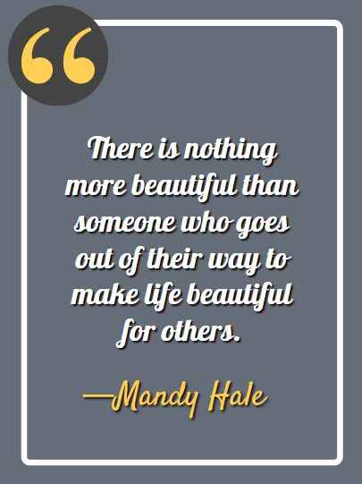 There is nothing more beautiful than someone who goes out of their way to make life beautiful for others. —Mandy Hale