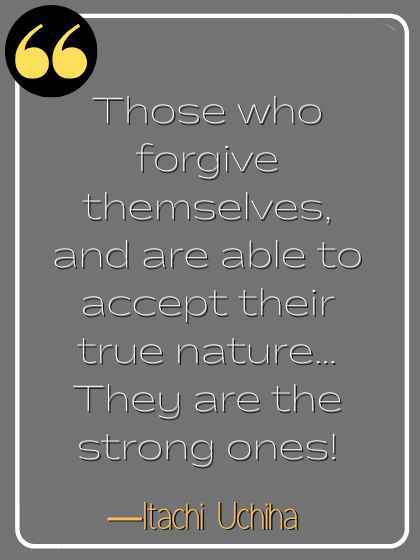 Those who forgive themselves, and are able to accept their true nature… They are the strong ones! ―Itachi Uchiha