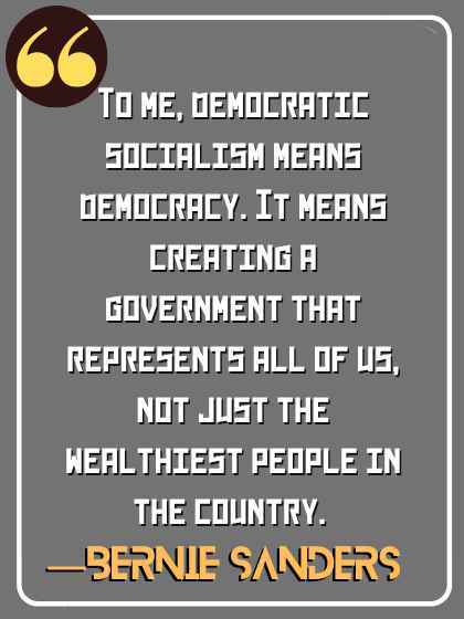 To me, democratic socialism means democracy. It means creating a government that represents all of us, not just the wealthiest people in the country. ―Bernie Sanders