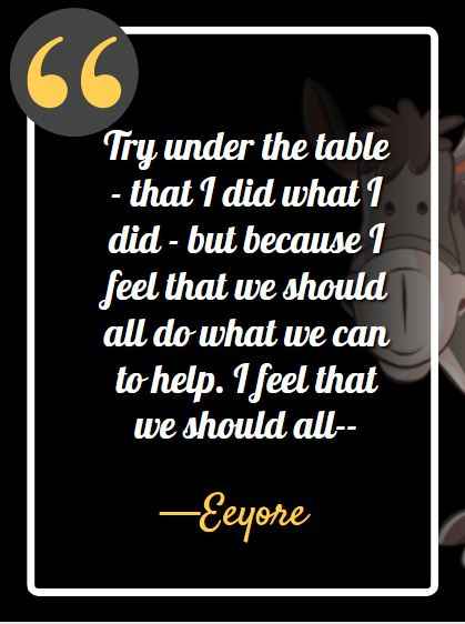 Try under the table - that I did what I did - but because I feel that we should all do what we can to help. I feel that we should all – ―Eeyore, best Eeyore quotes,