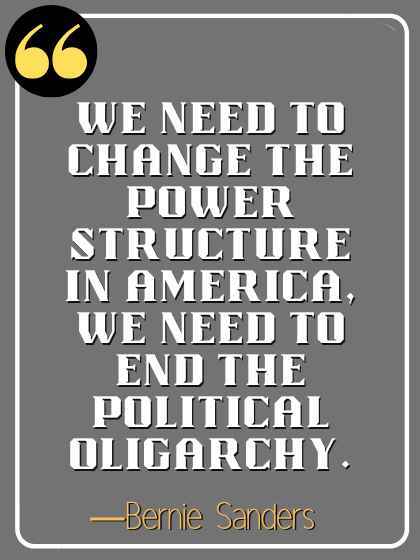 We need to change the power structure in America, we need to end the political oligarchy. ―Bernie Sanders