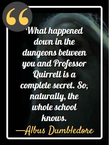 What happened down in the dungeons between you and Professor Quirrell is a complete secret. So, naturally, the whole school knows. —Albus Dumbledore (Harry Potter and the Sorcerer's Stone Quotes)