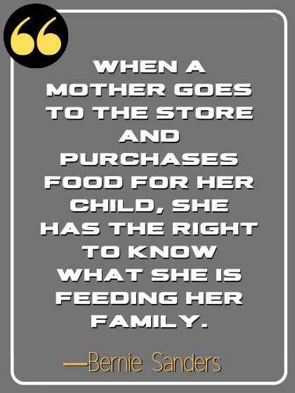 When a mother goes to the store and purchases food for her child, she has the right to know what she is feeding her family. ―Bernie Sanders