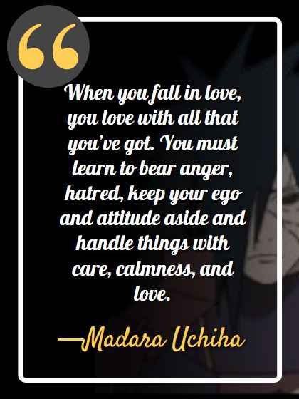When you fall in love, you love with all that you’ve got. You must learn to bear anger, hatred, keep your ego and attitude aside and handle things with care, calmness, and love. ―Madara Uchiha, best madara quotes,