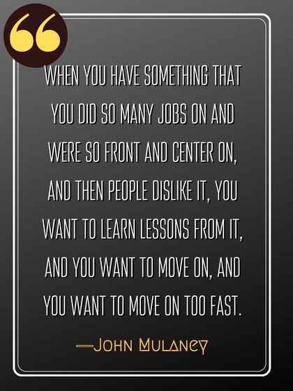 When you have something that you did so many jobs on and were so front and center on, and then people dislike it, you want to learn lessons from it, and you want to move on, and you want to move on too fast. ―John Mulaney