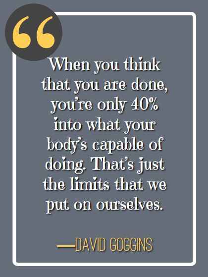 When you think that you are done, you’re only 40% into what your body’s capable of doing. That’s just the limits that we put on ourselves. ―David Goggins, best david goggins quotes,