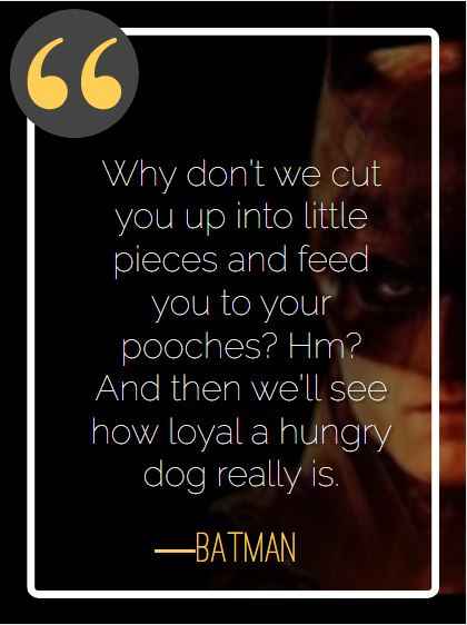 Why don’t we cut you up into little pieces and feed you to your pooches? Hm? And then we’ll see how loyal a hungry dog really is. ―Batman