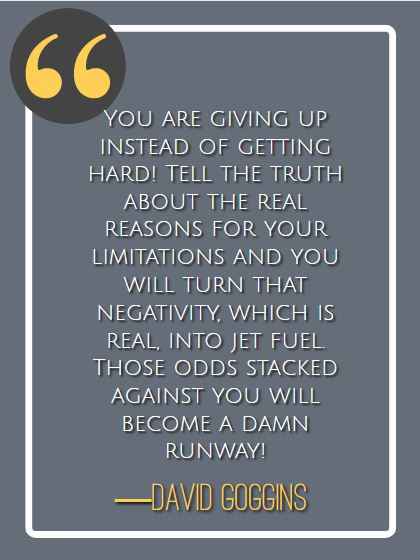 You are giving up instead of getting hard! Tell the truth about the real reasons for your limitations and you will turn that negativity, which is real, into jet fuel. Those odds stacked against you will become a damn runway! ―David Goggins