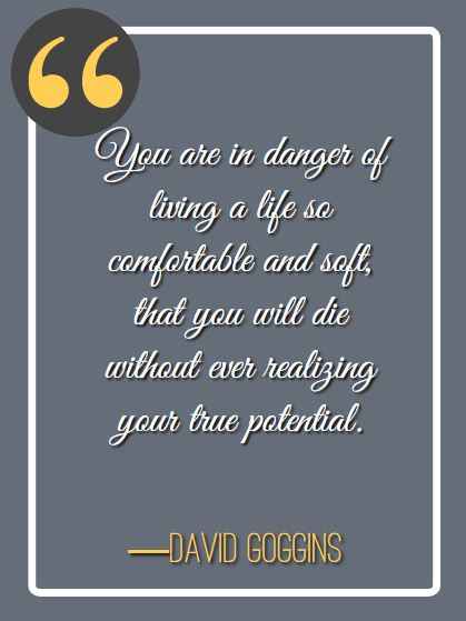 You are in danger of living a life so comfortable and soft, that you will die without ever realizing your true potential. ―David Goggins, best david goggins quotes,