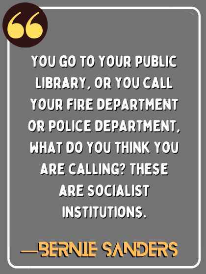 You go to your public library, or you call your fire department or police department, what do you think you are calling? These are socialist institutions. ―Bernie Sanders