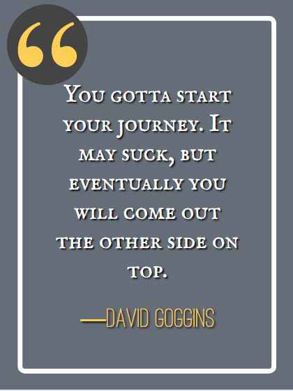 You gotta start your journey. It may suck, but eventually you will come out the other side on top. ―David Goggins, best David Goggins quotes,