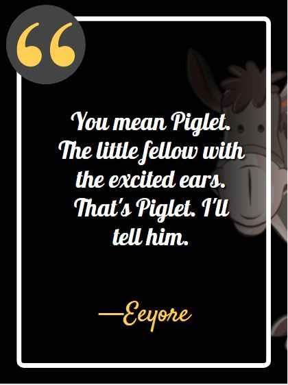 You mean Piglet. The little fellow with the excited ears. That's Piglet. I'll tell him. ―Eeyore, best Eeyore quotes,
