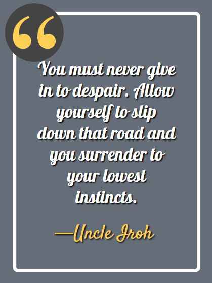 You must never give in to despair. Allow yourself to slip down that road and you surrender to your lowest instincts. ―Uncle Iroh Quotes,
