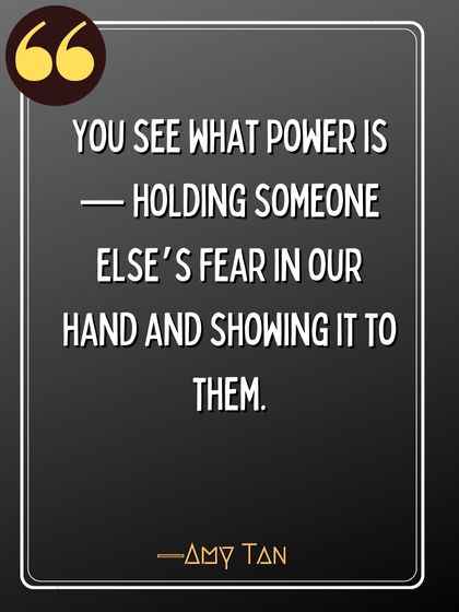 You see what power is — holding someone else’s fear in our hand and showing it to them. ―Amy Tan