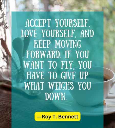 Accept yourself, love yourself, and keep moving forward. If you want to fly, you have to give up what weighs you down