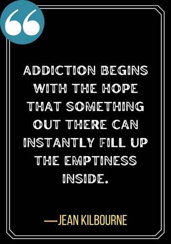 Addiction begins with the hope that something out there can instantly fill up the emptiness inside. ―Jean Kilbourne, Best Sober Quotes,