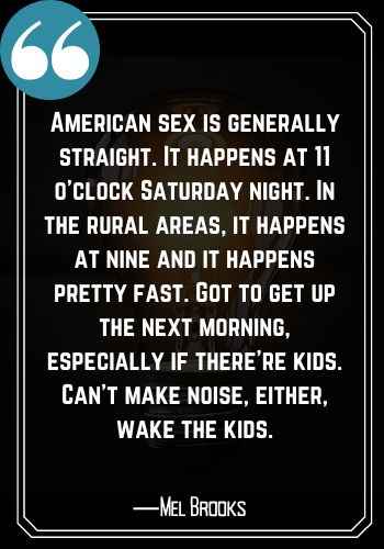 American sex is generally straight. It happens at 11 o’clock Saturday night. In the rural areas, it happens at nine and it happens pretty fast. Got to get up the next morning, especially if there’re kids. Can’t make noise, either, wake the kids. ―Mel Brooks