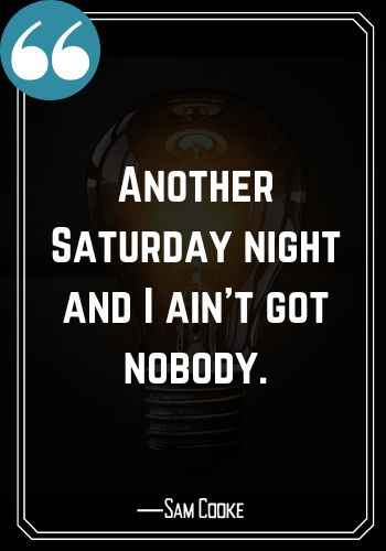 Another Saturday night and I ain’t got nobody. ―Sam Cooke, Best Saturday Quotes,