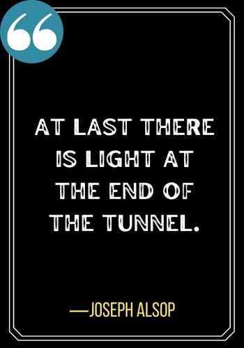 At last there is light at the end of the tunnel. ―Joseph Alsop, Light at the End of the Tunnel Quotes,