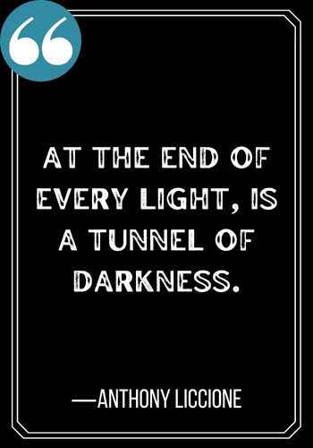 At the end of every light, is a tunnel of darkness. ―Anthony Liccione, Light at the End of the Tunnel Quotes,