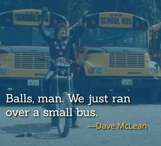 Balls, man. We just ran over a small bus. ―Dave McLean, best Hot Rod Quotes,