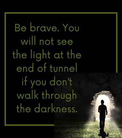 Be brave. You will not see the light at the end of tunnel if you don’t walk through the darkness.
