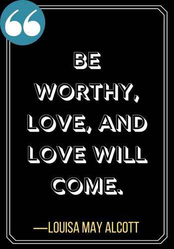 Be worthy, love, and love will come. ―Louisa May Alcott, Powerful Patience Quotes to Keep You Going,