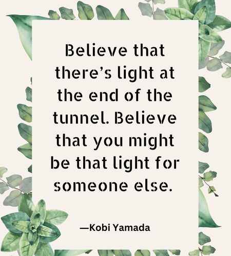 Believe that there’s light at the end of the tunnel. Believe that you might be that light for someone else.