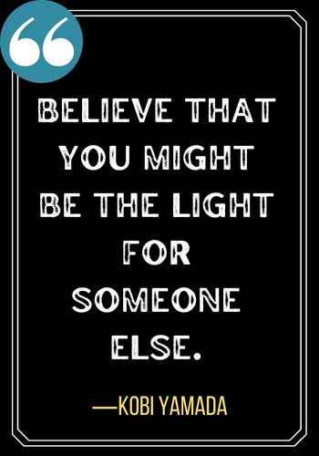 Believe that you might be the light for someone else. ―Kobi Yamada