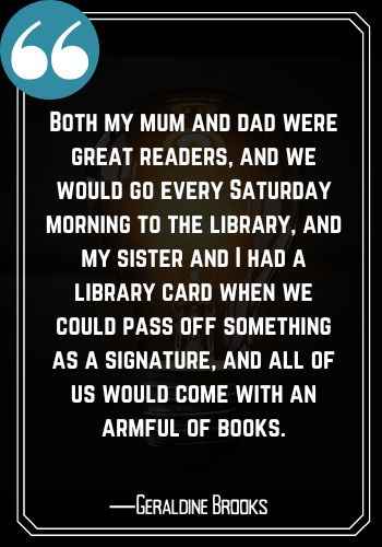 Both my mum and dad were great readers, and we would go every Saturday morning to the library, and my sister and I had a library card when we could pass off something as a signature, and all of us would come with an armful of books. ―Geraldine Brooks