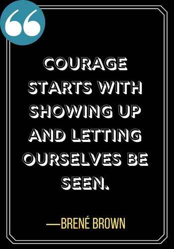 Courage starts with showing up and letting ourselves be seen. ―Brené Brown, woman leadership quotes,