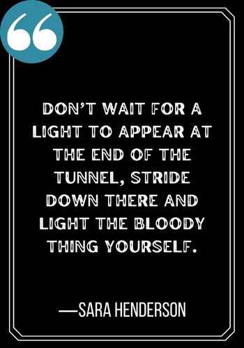 Don’t wait for a light to appear at the end of the tunnel, stride down there and light the bloody thing yourself. ―Sara Henderson, , Light at the End of the Tunnel Quotes,