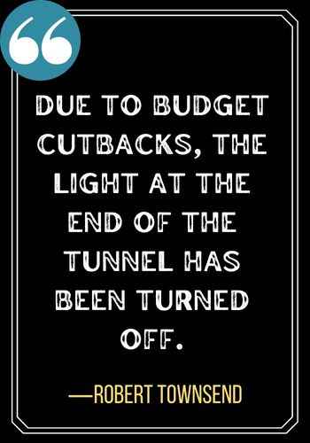 Due to budget cutbacks, the light at the end of the tunnel has been turned off. ―Robert Townsend, Powerful Light at the End of the Tunnel Quotes,
