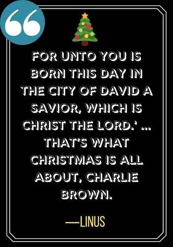 For unto you is born this day in the City of David a Savior, which is Christ the Lord.' ... That’s what Christmas is all about, Charlie Brown. ―Linus, charlie brown christmas quotes,