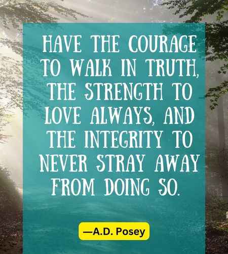 Have the courage to walk in truth, the strength to love always, and the integrity to never stray away from doing so.