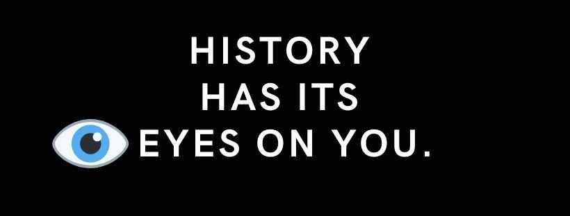 History has its eyes on you.