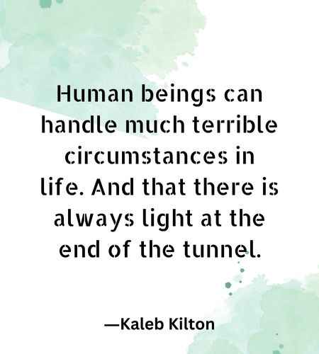 Human beings can handle much terrible circumstances in life. And that there is always light at the end of the tunnel.