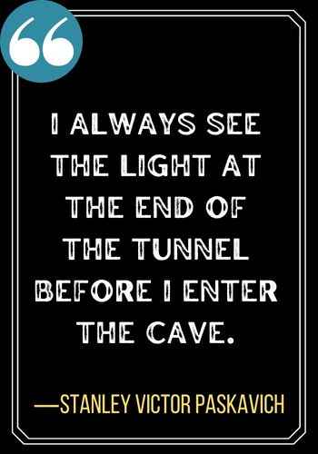 I always see the light at the end of the tunnel before I enter the cave. ―Stanley Victor Paskavich