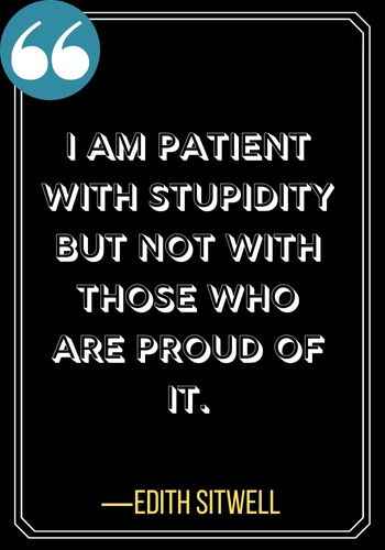 I am patient with stupidity but not with those who are proud of it. ―Edith Sitwell