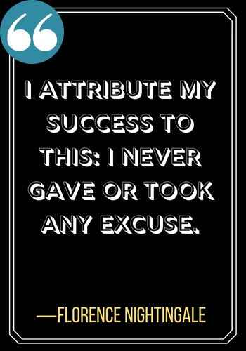 I attribute my success to this: I never gave or took any excuse. ―Florence Nightingale. leadership quotes,