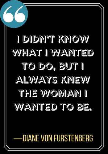 I didn't know what I wanted to do, but I always knew the woman I wanted to be. ―Diane von Furstenberg, leadership quotes,